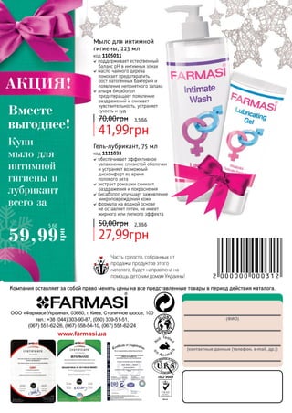 148
(ФИО)
(контактные данные (телефон, e-mail, др.))
ООО «Фармаси Украина», 03680, г. Киев, Столичное шоссе, 100
тел.: +38 (044) 303-90-87, (050) 339-51-51,
(067) 551-62-26, (067) 658-54-10, (067) 551-62-24
www.farmasi.ua
Компания оставляет за собой право менять цены на все представленные товары в период действия каталога.
Часть средств, собранных от
продажи продуктов этого
каталога, будет направлена на
помощь детским домам Украины!
поддерживает естественный
баланс рН в интимных зонах
масло чайного дерева
помогает предотвратить
рост патогенных бактерий и
появление неприятного запаха
альфа бисаболол
предотвращает появление
раздражений и снижает
чувствительность, устраняет
сухость и зуд
Мыло для интимной
гигиены, 225 мл
код 1105011
41,99грн
70,00грн 3,5 ББ
обеспечивает эффективное
увлажнение слизистой оболочки
и устраняет возможный
дискомфорт во время
	 полового акта
экстракт ромашки снимает
раздражения и покраснения
бисаболол улучшает заживление
микроповреждений кожи
формула на водной основе
не оставляет пятен, не имеет
жирного или липкого эффекта
Гель-лубрикант, 75 мл
код 1111038
27,99грн
50,00грн 2,3 ББ
Купи
мыло для
интимной
гигиены и
лубрикант
всего за
АКЦИЯ!
Вместе
выгоднее!
59,99
грн
5 ББ
 