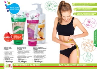 16 17
Лаборатория здоровья Для идеальной фигуры!
2101641
2101666
2101644
Антицеллюлитный
крем-гель, 200 мл
код 2101644
эффективно борется с целлюлитом и
предотвращает его появление
карнитин и кофеин способствуют
	 расщеплению жиров
экстракты готу колы, гуараны и хвоща
помогают предотвратить образование
жировых отложений
масло арганы увлажняет и омолаживает
придает коже здоровый цвет и
упругость
79,99 грн
100,00 грн 6,7 ББ
16 17
Помогает сохранить упругость
кожи в зоне декольте
Сжигает жировые отложения
и придает упругость коже
Уменьшает проявление
«апельсиновой корки»
Крем для похудения с
эффектом лифтинга, 200 мл
код 2101666
повышает упругость кожи, придает
ей гладкость и эластичность
карнитин, кофеин, розмарин и
имбирь уменьшают жировые
отложения и делают четче контуры
тела
экстракт хвоща улучшает свойства
кожи и придает здоровый цвет
масло макадамии увлажняет кожу и
способствует ее регенерации
79,99 грн
100,00 грн 6,7 ББ
Уходзателом
предотвращает
преждевременное старение
экстракты сои, хвоща
и коллаген помогают
замедлить появление
морщин
масло арганы увлажняет и
омолаживает
придает коже здоровый и
ухоженный вид
79,99 грн
100,00 грн 6,7 ББ
Крем для зоны
декольте, 150 мл
код 2101641
Можно
приобрести по
Щедрой цене!
См. стр. 5
 