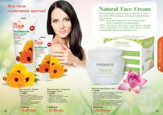 64 65
Исследования, проводимые в течение 7 дней с
участием 100 женщин, показали невероятные
результаты:
•95% женщин отметили, что кожа стала
	 более нежной и увлажненной
•90% заметили, что кожа стала более гладкой
•88% ощущают, что кожа стала более свежей
и набралась новых жизненных сил
Natural Face Cream
эффективно тонизирует, увлажняет и питает кожу,
помогает сохранить ее водный баланс
экстракт водяной лилии защищает кожу от
негативного воздействия свободных радикалов
экстракт алое вера способствует регенерации
клеток кожи
солнцезащитный фактор SPF 15 помогает защитить
кожу от чрезмерного воздействия ультрафиолета
не содержит жиров, парабенов и веществ,
способных вызывать аллергическую реакцию
Крем для лица Natural, 50мл
код 1104108
129,99 грн
165,00 грн
Вся сила
солнечного цветка!
1109203
1109204
разработан специально для
поврежденной и огрубевшей кожи рук
интенсивно увлажняет кожу, помогает
уменьшить проявление пигментных
пятен и веснушек
эффективно снимает раздражение
и обеспечивает комплексный
ежедневный уход
Крем для рук с маслом
календулы, 75 мл
код 1109203
39,99 грн
55,00 грн
эффективно питает кожу,
способствует регенерации клеток
уменьшает проявление
пигментных пятен и веснушек
защищает кожу от негативного
воздействия окружающей среды
Крем для лица с экстрактом
календулы, 50 мл
код 1109204
59,99 грн
85,00 грн
Уходзакожейлица
64 65
 