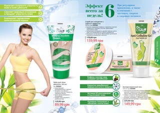 74 75
2101641
74 75
Помогает сохранить упругость
кожи в зоне декольте
Сжигает жировые отложения
и придает упругость коже
Уменьшает проявление
«апельсиновой корки»
Уходзателом
высокое содержание кофеина и карнитина помогает
избавиться от жировых участков, увеличивает
эластичность кожи
натуральные ингредиенты удаляют мертвые клетки
кожи, восстанавливая ее и делая шелковистой
входящие в состав масла обеспечивают длительное
ощущение увлажнения и мягкости
Скраб для похудения с
лифтинг-эффектом
250 мл, код 1103181
Эффект
всего за
недель!
При регулярном
применении, а также
в сочетании с
массажем, спортом
и здоровым питанием
Карнитин преобразует
жирные кислоты в энергию
Витамин B3 разглаживает
и подтягивает кожу
Розмарин тонизирует и
обновляет клетки кожи
Кофеин сжигает жир,
ускоряет метаболизм
1103182
1103181
Крем для зоны
декольте, 150 мл
код 2101641
предотвращает
преждевременное старение
экстракты сои, хвоща и
коллаген помогают замедлить
появление морщин
масло арганы увлажняет и
омолаживает
придает коже здоровый и
ухоженный вид
89,99 грн
135,00 грн
159,99 грн
170,00 грн
обогащенная витаминами активная формула
улучшает поверхность кожи, одновременно
обеспечивая приятный согревающий эффект
кофеин и карнитин преобразуют жирные
кислоты в энергию, ускоряют метаболизм
розмарин тонизирует и обновляет клетки кожи
витамин B3 разглаживает и подтягивает кожу
Антицеллюлитный гель
150 мл, код 1103182
149,99 грн
225,00 грн
6
 