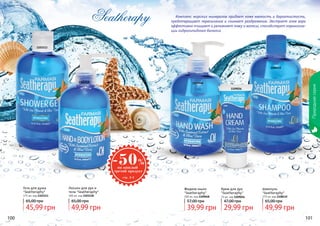 100 101100 101
Природнаясерия
Комплекс морских минералов придает коже мягкость и бархатистость,
предотвращает пересыхание и снимает раздражение. Экстракт алое вера
эффективно очищает и увлажняет кожу и волосы, способствует нормализа-
ции гидролипидного баланса.
1103113
11090481103118
1109056
1108115
Крем для рук
"Seatheraphy"
75 мл, код 1109056
Шампунь
"Seatheraphy"
375 мл, код 1108115
Лосьон для рук и
тела "Seatheraphy"
300 мл, код 1103118
Жидкое мыло
"Seatheraphy"
300 мл, код 1109048
Гель для душа
"Seatheraphy"
375 мл, код 1103113
29,99 грн
47,00 грн
45,99 грн
65,00 грн
49,99 грн
65,00 грн
49,99 грн
65,00 грн
39,99 грн
57,00 грн
 