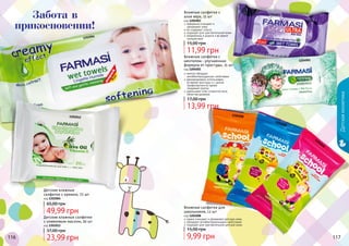 116 117116 117116 117
1202004
1202012
1204008
1204008
1204008
1204003
1204001
нежно очищают и увлажняют детскую кожу
обладают антибактериальными свойствами
подходят для чувствительной детской кожи
Влажные салфетки для
школьников, 12 шт
код 1204008
прекрасно очищают и
	 увлажняют кожу
не содержат спирта
подходят для чувствительной кожи
незаменимы в дороге и во время
путешествий
Влажные салфетки с
алое вера, 15 шт
код 1204003
ментол обладает
антибактерицидными свойствами
рекомендовано использовать
во время простуды и с целью
профилактики во время
эпидемий гриппа
уменьшают отек слизистой носа,
облегчая дыхание
Влажные салфетки с
ментолом - улучшенная
формула от простуды, 15 шт
код 1204001
Детскаякосметика
Детские влажные салфетки
с оливковым маслом, 20 шт
код 1202012
Детские влажные
салфетки с кремом, 72 шт
код 1202004
49,99 грн
65,00 грн
23,99 грн
37,00 грн
13,99 грн
17,00 грн
9,99 грн
15,00 грн
11,99 грн
15,00 грн
Забота в
прикосновении!
 