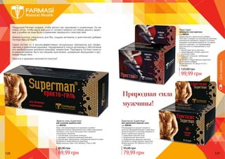 126 127126 127
Эректо-гель Superman
для усиления удовольствия
код 000301
Крем-гель рекомендуется в комплексе лечебно-
профилактических мероприятий при любых нарушениях
потенции, в том числе при возрастном снижении
сексуального влечения.
способствует улучшению потенции
оказывает сосудорасширяющее действие
способствует уменьшению гиперчувствительности кожи
Не является лекарственным средством.
Форма выпуска: крем-гель объемом 75мл в тубе.
Проставит
природная сила мужчины
код 000303
Эффективность диетической добавки
Проставит основана на комплексном действии
компонентов препарата, каждый из которых
оказывает позитивное влияние на состояние
мужского здоровья, что подтверждено
многолетними исследованиями в этой
области.
препятствует росту простаты
предотвращает потерю упругости
мышечной ткани
повышает потенцию, пробуждает
	 мужскую силу
Не является лекарственным средством.
Диетическая добавка.
Форма выпуска: 30 капсул по 0,5 г
в упаковке.
Еректосил Superman
для укрепления мужской силы
код 000302
Рекомендуется в рацион питания в
качестве общеукрепляющего средства и
дополнительного источника витамина Е,
цинка и дубильных веществ.
укрепление мужской силы
профилактика простатита
профилактика аденомы простаты
Не является лекарственным средством.
Форма выпуска: 60 таблеток по 0,4г в
упаковке.
Дляздоровья
Продукция Farmasi создана, чтобы делать вас красивыми и ухоженными. Но мы
очень хотим, чтобы ваша внешность соответствовала состоянию вашего здоро-
вья, а улыбки на лице были отражением прекрасного самочувствия.
Именно поэтому специально для Вас созданы витамины и диетические добавки
Farmasi Natural Health.
Серия состоит из 6 высокоэффективных натуральных препаратов для профи-
лактики и укрепления здоровья, поддержания в тонусе организма и обеспечения
его необходимыми жизненно важными элементами. Препараты Farmasi помогут
в самом желаемом: быть настоящими мужчинами, шикарными женщинами и здо-
ровым обществом.
Красота и здоровье начинаются изнутри!
69,99 грн
85,00 грн
79,99 грн
95,00 грн
99,99 грн
125,00 грн
Природная сила
мужчины!
 