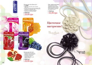 130 131130
1110007 1110005
1110006 1110008
Бальзам для губ «Zero» 4,6 г
код 1110009
эффективно защищает губы в холодное
	 время года
экстракт алое вера интенсивно увлажняет губы
витамины А и Е защищают губы от негативного
воздействия окружающей среды
без блеска, не содержит красителей,
ароматизаторов, вкусовых добавок
Бальзам для губ, 4,6 г
защищает губы от негативного
воздействия окружающей среды
увлажняет и питает кожу губ
способствует заживлению
потрескавшихся губ
придает губам легкий, едва
заметный оттенок
29,99 грн
40,00 грн
29,99 грн
40,00 грн
1110009
код 000523
Черный
код 000524
Бежевый
Пояс «Цветочный Шик»
Оригинальный пояс станет
незаменимой деталью Вашего
гардероба и придаст изюминку
Вашему образу! Ограниченная
серия разработана специально
для компании Farmasi.
35,99 грн
70,00 грн
Цветочное
настроение!
 