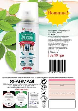 132
(ФИО)
(контактные данные (телефон, e-mail, др.))
ООО «Фармаси Украина», 03680, г. Киев, Столичное шоссе, 100
тел.: +38 (044) 303-90-87, (050) 339-51-51,
(067) 551-62-26, (067) 658-54-10, (067) 551-62-24
www.farmasi.ua
Компания оставляет за собой право менять цены на все представленные товары в период действия каталога.
Универсальный дезодорант
для обуви, 100 мл
код 000206
Благодаря мощному фунгицидному
и антибактериальному действию
средство дезинфицирует любую обувь,
уничтожает любые гнилостные процессы,
вызванные патогенной микрофлорой
внутри обуви. Препятствует
появлению бактерий, вызывающих
грибковые заболевания. Обладает
продолжительным освежающим
действием. Отсутствуют вещества,
разрушающие обувь.
39,99 грн
75,00 грн
 