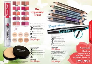 18 19Оттенки продуктов в каталоге могут незначительно
отличаться от реальных оттенков продуктов.
9303001
розовый жемчуг
9303006
бежевый крем
9303002
роскошная роза
9303007
страстный алый
9303003
розовый персик
9303008
нежная лилия
9303004
сливовый джем
9303009
золотистый каштан
9303005
натуральный шелк
9303010
дерзкая фуксия
Декоративнаякосметика
два продукта в одном
можно добиться как матового
эффекта, используя помаду, так
и сияющего, добавив блеск
увлажняет и питает кожу губ
удобная упаковка с зеркальцем
Помада и блеск для губ 2в1
Shine Rush помада 4 г, блеск 2 г
идеально подобранные
оттенки блеска и помады
99,99 грн
155,00 грн
Водостойкая!
Водостойкая тушь для ресниц
Elegant Queen, 8 мл
код 1301253
водостойкая формула туши не
осыпается и не растекается в
течение дня
удобная кисточка равномерно
покрывает и разделяет реснички
мягкая формула подходит и для
чувствительных глаз
входящий в состав витамин Е
защищает и укрепляет ресницы
89,99 грн
135,00 грн
Мое
отрывное
лето!
Компактная пудра
Happy Face, 14 г
легкая текстура не забивает поры
идеально подстраивается под
оттенок кожи
здоровый цвет и равномерный тон
идеальна для молодой кожи
44,99 грн
65,00 грн
9303055какао сшоколадом
9303051черно-белоекино
9303052вечернее небо
9303053весенний лес
9303054бархатнаяфиалка
Двойной карандаш для век, 11 г
мягкая текстура карандаша
аккуратно ложится, обеспечивая
плавные равномерные линии
стойкая формула долго
держится и не скатывается
гармонично подобранные оттенки
69,99 грн
95,00 грн
Выбери
карандаш и
помаду с этих
страниц всего за
Акция!
129,99
грн
 