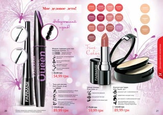 20 21
Декоративнаякосметика
1301001
1301002
безопасная, гипоаллергенная
формула
мягкая кремообразная
текстура
два вида кисточки:
мягкая и твердая
быстрое равномерное
нанесение
Жидкая подводка для глаз
Deeplook Eyeliner, 5 г
код 1301001 - твердая кисточка
код 1301002 - мягкая кисточка
54,99 грн
85,00 грн
Оттенки продуктов в каталоге могут незначительно
отличаться от реальных оттенков продуктов. 89,99 грн
135,00 грн
Тушь для ресниц
Dark Queen, 8 мл
код 1301252
инновационная формула и гибкая
спиралеобразная кисточка
идеально прокрашивает ресницы
и придает им красивый изгиб
насыщенный ультрачерный цвет
обогащена витамином Е,
который защищает ресницы
и укрепляет ресницы
Невероятный
изгиб!
для жирной и комбинированной кожи
эффективно матирует кожу
здоровый цвет и равномерный тон
светоотражающие частички
помогают скрыть мимические
морщинки и мелкие недостатки
Компактная пудра
Silky Touch, 14 г
89,99 грн
120,00 грн
True
Color
Губная помада
True Color, 4 г
современная формула
насыщенная текстура
стойкий, интенсивный цвет
59,99 грн
75,00 грн
Мое деловое лето!
 