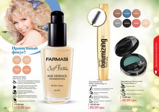 Оттенки продуктов в каталоге могут
незначительно отличаться от реальных
оттенков продуктов.36 37
Декоративнаякосметика
Тональный крем
Soft Focus, 30 мл
подходит для всех типов кожи
светоотражающие микрочастицы
эффективно маскируют морщины
антивозрастной комплекс
замедляет преждевременное
старение кожи
усиленный минеральный комплекс
защищает кожу от негативного
воздействия окружающей среды
легкая текстура равномерно наносится
и идеально растушевывается, подходит
даже для чувствительной кожи
119,99 грн
175,00 грн
Правильный
фокус!
Тушь для ресниц
Perfect Volumizing, 12 г
код 1301155
уникальная силиконовая кисточка
с ворсинками разной длины
аккуратно прокрашивает
ресницы
удаляет излишки туши и
препятствует образованию
комочков
кератин защищает и укрепляет
ресницы
89,99 грн
125,00 грн
мягкая текстура
стойкий эффект в течение дня
широкая палитра оттенков
Одноцветные тени для век
Soft Touch Mono, 5 г
49,99 грн
75,00 грн
 