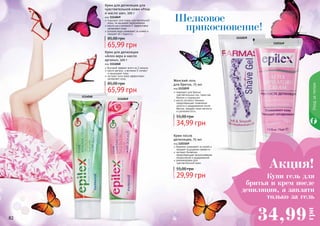 Уходзателом
82 83
Шелковое
прикосновение!
1111039
1114048
1114049
1103169
Крем для депиляции для
чувствительной кожи «Роза
и масло ши», 100 г
код 1114049
подходит для очень чувствительной
кожи, не вызывает раздражения
масло ши и витамин Е эффективно
увлажняют кожу
розовая вода ухаживает за кожей и
придает ей гладкость
65,99 грн
85,00 грн
Крем для депиляции
«Алоэ вера и масло
арганы», 100 г
код 1114048
быстрый эффект всего за 3 минуты
масло арганы и витамин Е питают
и защищают кожу
экстракт алоэ вера эффективно
увлажняет кожу
65,99 грн
85,00 грн
Женский гель
для бритья, 75 мл
код 1111039
подходит для бритья
чувствительных зон, таких как
бикини и подмышки
масло лугового пенника
предотвращает появление
сухости и раздражения после
бритья, придает коже мягкость
и шелковистость
34,99 грн
55,00 грн
Крем после
депиляции, 75 мл
код 1103169
бережно ухаживает за кожей и
придает ощущение свежести
экстракт босвелии
предотвращает возникновение
покраснений и раздражений
рекомендован для
чувствительной кожи
29,99 грн
55,00 грн
Акция!
34,99
грн
Купи гель для
бритья и крем после
депиляции, а заплати
только за гель
 