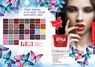 8 9
Декоративнаякосметика
Оттенки продуктов в каталоге могут незначительно
отличаться от реальных оттенков продуктов.
Новинка!
Быстросохнущий лак для ногтей
My style Quick Dry, 6 мл
особая технология быстрого высыхания
легкое нанесение
богатая палитра интенсивных оттенков
глянцевый блеск
24,99 грн
35,00 грн
Лови жизнь,
а не жди, когда
высохнет лак!
толуола
формальдегида
камфоры
дибутилфталатаБЕЗ
 