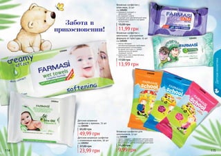 114 115114 115
1202004
1202012
1204008
1204008
1204008
1204003
1204001
нежно очищают и увлажняют детскую кожу
обладают антибактериальными свойствами
подходят для чувствительной детской кожи
Влажные салфетки для
школьников, 12 шт
код 1204008
прекрасно очищают и
	 увлажняют кожу
не содержат спирта
подходят для чувствительной кожи
незаменимы в дороге и во время
путешествий
Влажные салфетки с
алое вера, 15 шт
код 1204003
ментол обладает
антибактерицидными свойствами
рекомендовано использовать
во время простуды и с целью
профилактики во время
эпидемий гриппа
уменьшают отек слизистой носа,
облегчая дыхание
Влажные салфетки с
ментолом - улучшенная
формула от простуды, 15 шт
код 1204001
Детскаякосметика
Детские влажные салфетки
с оливковым маслом, 20 шт
код 1202012
Детские влажные
салфетки с кремом, 72 шт
код 1202004
49,99 грн
65,00 грн
23,99 грн
37,00 грн
13,99 грн
17,00 грн
9,99 грн
15,00 грн
11,99 грн
15,00 грнЗабота в
прикосновении!
 