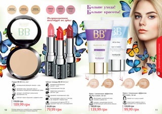 10 11Оттенки продуктов в каталоге могут незначительно
отличаться от реальных оттенков продуктов.
Полупрозрачная
текстура на губах
1303451
1303452
1303453
Губная помада ВВ All-in-1 4 г
инновационная формула:
макияж + уход
полупрозрачная текстура
эффективно увлажняет и
смягчает губы
заживляет потрескавшиеся губы
солнцезащитный фактор SPF 15
защищает кожу губ от ультрафиолета
восстанавливает упругость и текстуру
губ, замедляет старение кожи
79,99 грн
95,00 грн
Пудра BB All-in-1, 14 г
инновационная формула: макияж + уход
увлажняет кожу, защищает кожу от
негативного воздействия окружающей среды
матирует, способствует уменьшению
расширенных пор
помогает скрыть морщинки и дефекты кожи
109,99 грн
150,00 грн
Декоративнаякосметика
1104065
светлый
1104066
темный
1104058
светлый
1104059
темный
Крем с тональным эффектом
BB Plus Cream, 50 мл
обеспечивает комплексный уход
за кожей и ровный тон
содержит гиалуроновую кислоту,
способствующую уменьшению морщин
139,99 грн
180,00 грн
ровный тон и уход за кожей
корректирует дефекты кожи и
защищает ее от ультрафиолета
Крем с тональным эффектом
BB Cream, 50 мл
99,99 грн
150,00 грн
ольше ухода!
ольше красоты!
Б
Б
 