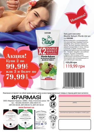 (ФИО)
(контактные данные (телефон, e-mail, др.))
ООО «Фармаси Украина», 03680, г. Киев, Столичное шоссе, 100
тел.: +38 (044) 303-90-87, (050) 339-51-51,
(067) 551-62-26, (067) 658-54-10, (067) 551-62-24
www.farmasi.ua
Компания оставляет за собой право менять цены на все представленные товары в период действия каталога.
Новинка!
1103180
Гель для массажа
Double Balsam Pferde 250 мл
код 1103180
Болеутоляющий и успокаивающий
гель для массажа содержит каштан,
зверобой, мяту, ментол и эфирные
масла. Экстракт каштана уменьшает
ревматическую боль в спине, плечах
и коленях, а также снимает боль,
вызванную варикозным расширением
вен. Экстракт зверобоя расслабляет
мышцы. Экстракт Розмарина
и Арники обеспечивают коже
необходимое увлажнение и питание.
Используйте для успокаивающего и
расслабляющего массажа.
119,99 грн
155,00 грн
Акция!
79,99
грн
99,99
грн
Купи 2 по
или 3 и более по
 