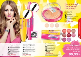 14 15
Декоративнаякосметика
Оттенки продуктов в каталоге могут незначительно
отличаться от реальных оттенков продуктов.
По-летнему!
По-яркому!
По-моему!
Водостойкая тушь для ресниц
Let’s Make Up «Magical Black»
4 мл, код 1301257
водостойкая формула особенно
удобна в сырую погоду
инновационная силиконовая кисточка
подкручивает ресницы и идеально
прокрашивает их в уголках глаз
равномерно наносится, не образует
комочков
Тушь для ресниц
Let’s Make Up «Extra Effect»
4 мл, код 1301258
инновационная формула придает
ресницам дополнительную длину
и объем
удобная силиконовая кисточка
помогает придать ресницам
красивый изгиб
легко смывается, подходит даже
для чувствительных глаз
Помада Let’s Make Up, 4 г
кремообразная текстура
увлажняет и смягчает губы
стойкая формула прекрасно
ложится и остается на губах в
течение нескольких часов
модная палитра наиболее
актуальных оттенков
49,99 грн
65,00 грн
65,99 грн
85,00 грн
65,99 грн
85,00 грн
легкая текстура пудры прекрасно
растушёвывается
подходит для нежной, молодой кожи
«подстраивается» к
естественному цвету кожи, не
создавая «эффекта маски»
Компактная пудра
Let’s Make Up, 14г
49,99 грн
65,00 грн
Акция!
99,99
грн
Купи 2 любых
помады и пудру
всего за
 