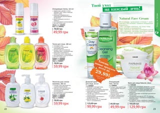 22 2322 23
Уходзателом
1104023
1104021
Очищающий
гель, 150 мл
код 1104021
очищает кожу, препятствуя
возникновению прыщей и
комедонов
способствует
нормализации работы
сальных желез
устраняет жирный блеск
снимает раздражения и
воспаления кожи
49,99 грн
85,00 грн
Дневной крем
для лица, 50 мл
код 1104023
увлажняет и матирует кожу,
устраняет жирный блеск
препятствует размножению бактерий
предотвращает возникновение
прыщей и комедонов
способствует нормализации работы
сальных желез
предупреждает воспаления и
раздражения кожи
фактор защиты SPF 15 защищает
кожу от ультрафиолета
99,99 грн
125,00 грн
1104108
Исследования, проводимые в течение 7 дней с
участием 100 женщин, показали невероятные
результаты:
•95% женщин отметили, что кожа стала
более нежной и увлажненной
•90% заметили, что кожа стала более гладкой
•88% ощущают, что кожа стала более свежей
и набралась новых жизненных сил
Natural Face Cream
эффективно тонизирует, увлажняет и питает
кожу, помогает сохранить ее водный баланс
экстракт водяной лилии защищает кожу
от негативного воздействия свободных
радикалов
экстракт алое вера способствует регенерации
клеток кожи
солнцезащитный фактор SPF 15 помогает
защитить кожу от чрезмерного воздействия
ультрафиолета
не содержит жиров, парабенов и веществ,
способных вызывать аллергическую реакцию
Крем для лица Natural, 50мл
код 1104108
129,99 грн
165,00 грн
Молочко для снятия
макияжа, 280 мл
очищает кожу, регулирует ее
гидролипидный баланс
помогает коже противостоять
негативному воздействию
антиоксидантов
для ежедневного использования
для всех типов кожи
Огурец код 1104012
Лимон код 1104013
Роза код 1104014
59,99 грн
78,00 грн
Тоник для лица, 280 мл
тонизирует кожу
способствует улучшению
кровообращения
придает коже естественный,
здоровый цвет и ухоженный вид
уменьшает интенсивность
пигментных пятен и веснушек
для ежедневного использования
для всех типов кожи
Огурец код 1104015
Лимон код 1104016
Роза код 1104017
59,99 грн
78,00 грн
Очищающая пенка, 150 мл
эффективно удаляет остатки
макияжа, пыль, грязь и излишек
кожного жира
уменьшает раздражения и
предотвращает возникновение
воспалений
дарит ощущение чистоты и
свежести
для ежедневного использования
для всех типов кожи
Лимон код 1104051
Роза код 1104052
49,99 грн
78,00 грн
Твой уход
на каждый день!
Хочешь
всего по29,99
грн
данные продукты
смотри акциюна стр. 6
 