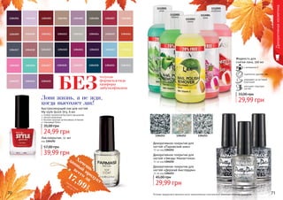 Жидкость для
снятия лака, 100 мл
с витамином Е
тщательно удаляет лак
ухаживает за ногтевой
пластиной
улучшает структуру
ногтей
29,99 грн
33,00 грн
1112002
яблоко
1112001
алое
1112005
клубника
1112003
лимон
1112004
роза
Лови жизнь, а не жди,
когда высохнет лак!
толуола
формальдегида
камфоры
дибутилфталатаБЕЗ
Оттенки продуктов в каталоге могут незначительно отличаться от реальных оттенков продуктов.
Быстросохнущий лак для ногтей
My style Quick Dry, 6 мл
особая технология быстрого высыхания
легкое нанесение
богатая палитра интенсивных оттенков
глянцевый блеск
24,99 грн
35,00 грн
Декоративнаякосметика
Лак-покрытие, 11 мл
код 1304292
39,99 грн
57,00 грн
1304251 1304252 1304253
Декоративное покрытие для
ногтей «Парижский шик»
11 мл код 1304251
Декоративное покрытие для
ногтей «Звезды Манхеттена»
11 мл код 1304252
Декоративное покрытие для
ногтей «Дерзкий Амстердам»
11 мл код 1304253
29,99 грн
45,00 грн
70 71
Хочешьвсего за17,99
грн
данный
продуктсмотри акцию
на стр. 2
 