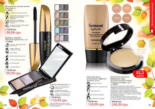 адаптируется
под твой
тон кожи
Компактная запеченная
фарфоровая пудра
Terracotta Porcelain Powder
"Роскошь Голливуда", 13,5 г
код 1302377
Насыщенная минералами нежная формула
фарфоровой пудры Farmasi делает кожу шелковистой
и придает ей естественное сияние. Роскошная
текстура обеспечивает потрясающий результат,
выравнивая тон кожи, придавая ей безупречный
атласный вид. Может использоваться самостоятельно
как финальное покрытие или поверх тонального крема
для освежения макияжа.
Способ применения: нанести пудру кистью или
спонжем непосредственно после увлажняющего крема
или после тонального крема на область лица и шеи.
249,99 грн
400,00 грн
Оттенки продуктов в каталоге могут
незначительно отличаться от реальных
оттенков продуктов.78 79
Тональный крем с
увлажняющим эффектом
Hydravite, 30 мл
успокаивающий эффект
увлажняющая формула
равномерный тон
бархатистость, здоровый цвет
невесомая текстура
139,99 грн
185,00 грн
Карандаш-подводка
Kajal Secret Eyeliner Pen, 1 мл
код 9700384
эффект стойкости
в течение 14 часов
в основе - цветовой пигмент
Black Carbon
водостойкий
удобная фетровая кисточка
четкие и аккуратные линии
быстро высыхает
не размазывается
99,99 грн
135,00 грн
Декоративнаякосметика
гармонично подобранные
оттенки теней
ультрамелкая текстура
прекрасно растушёвывается
стойкие, не осыпаются и не
скатываются в течение дня
Палитра теней для век, 3 г
119,99 грн
155,00 грн
9700427 серая дымка
9700429 изумрудный бархат
9700430 голубая мечта
9700431 сиреневый туман
9700428 шоколадный рай
13,5
грамм
Экстрачерная тушь для ресниц
Deep Black, 8 г
код 1301157
уникальная силиконовая кисточка
отвечает за равномерное
нанесение
витамин Е и провитамин
В5 увлажняют и смягчают
ресницы
угольные пигменты обеспечивают
экстрачерный цвет
99,99 грн
135,00 грн
стойкость в течение всего дня
 