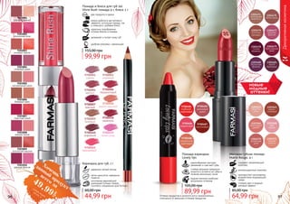 96 97Оттенки продуктов в каталоге могут незначительно
отличаться от реальных оттенков продуктов.
Помада-карандаш
Lovely lips
кремообразная текстура
увлажняет и смягчает губы
стойкая формула прекрасно
ложится и остается на губах в
течение нескольких часов
модная палитра наиболее
актуальных оттенков
89,99 грн
105,00 грн
96 97
Декоративнаякосметика
Матовая губная помада
Matte Rouge, 4 г
содержит увлажняющий
комплекс
антиоксидантный комплекс
противостоит негативному
воздействию окружающей
среды
стойкий цвет и модный
матовый эффект
64,99 грн
85,00 грн
9303001
розовый жемчуг
9303006
бежевый крем
9303002
роскошная роза
9303007
страстный алый
9303003
розовый персик
9303008
нежная лилия
9303004
сливовый джем
9303009
золотистый каштан
9303005
натуральный шелк
9303010
дерзкая фуксия
два продукта в одном
можно добиться как матового
эффекта, используя помаду, так
и сияющего, добавив блеск
увлажняет и питает кожу губ
удобная упаковка с зеркальцем
Помада и блеск для губ 2в1
Shine Rush помада 4 г, блеск 2 г
идеально подобранные
оттенки блеска и помады
99,99 грн
155,00 грн
9700001
сирень
9700003
огненный
9700004
аметист
9700006
терракотовый
9700007
красный
9700008
медно-красный
9700009
бежевый
9700460
кофейний
9700461
персиковый
9700458
карамель
9700459
пепел розы
идеально четкий контур
легко наносится, прекрасно
ложится
изготовлен европейской
компанией Schwan-Stabilo
Cosmetics специально для Farmasi
Карандаш для губ, 1 г
44,99 грн
60,00 грн
новые
модные
оттенки!
Хочешьвсего за
49,99
грн
данный
продуктсмотри акцию
на стр. 3
 