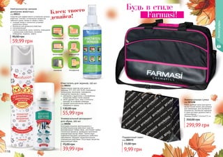 299,99 грн
350,00 грн
Универсальная сумка
код 7073298
Очень удобная сумка пригодится
на все случаи жизни: для поездок,
для тренировок, для ноутбуков и
документов. Множество карманов
в сумке доставит удовольствие в
использовании.
Размеры (ШхВхГ) 31х14х27,5 см
116
Будь в стиле
Farmasi!
Подарочный пакет
код 000572
9,99 грн
15,00 грн
Блеск твоего
девайса!
Очиститель для экранов, 150 мл
код 000212
Эффективное средство для ухода за
экранами TFT, LCD, LED, OLED, плазменных
телевизоров, мониторов, смартфонов,
планшетов, ксероксов и сканер.
	 нейтрален к защитному и олеофобному
покрытиям любых типов экранов
 	 легко удаляет пыль, жир и отпечатки
пальцев, не оставляет разводов
 	 придает антистатические свойства
поверхности экрана
55,99 грн
130,00 грн
Универсальный дезодорант
для обуви, 100 мл
код 000206
Благодаря мощному фунгицидному и
антибактериальному действию средство
дезинфицирует любую обувь, уничтожает любые
гнилостные процессы, вызванные патогенной
микрофлорой внутри обуви. Препятствует
появлению бактерий, вызывающих грибковые
заболевания. Обладает продолжительным
освежающим действием. Отсутствуют вещества,
разрушающие обувь.
39,99 грн
75,00 грн
Нейтрализатор запахов
домашних животных
код 000213
Средство для эффективнoго устранения запахов
животных, плесени, испорченных продуктов,
табачного дыма, запаха от обуви и ткани.
	 очищает воз­ду и полностью устраняет
неприятнье запахи
	 безопасен для домашних животных
	 гипоалергенный
	 места применения: кухни, туалеты, помещения
с домашними животными, мусорные
помещения, подвалы, лифты.
59,99 грн
90,00 грн
телевизоров
мониторов
сканеров
ноутбуков
планшетов
телефонов
000206
Аксессуары
 