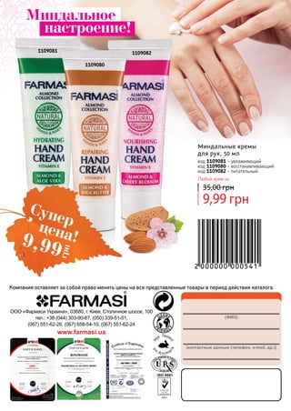 (ФИО)
(контактные данные (телефон, e-mail, др.))
ООО «Фармаси Украина», 03680, г. Киев, Столичное шоссе, 100
тел.: +38 (044) 303-90-87, (050) 339-51-51,
(067) 551-62-26, (067) 658-54-10, (067) 551-62-24
www.farmasi.ua
Компания оставляет за собой право менять цены на все представленные товары в период действия каталога.
1109081
1109080
1109082
9,99 грн
35,00 грн
Миндальные кремы
для рук, 50 мл
код 1109081 - увлажняющий
код 1109080 - восстанавливающий
код 1109082 - питательный
Любой крем за
Миндальное
настроение!
Суперцена!9,99
грн
 
