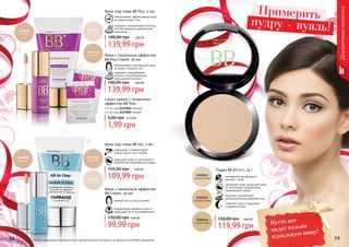 58 59Оттенки продуктов в каталоге могут незначительно отличаться от реальных оттенков продуктов.
Декоративнаякосметика
Примерить
пудру - вуаль!
Крем с тональным эффектом
BB Plus Cream, 50 мл
обеспечивает комплексный уход
за кожей и ровный тон
содержит гиалуроновую
кислоту, способствующую
уменьшению морщин
5,60 ББ
139,99 грн
180,00 грн
ровный тон и уход за кожей
корректирует дефекты кожи и
защищает ее от ультрафиолета
Крем с тональным эффектом
BB Cream, 50 мл
4,00 ББ
99,99 грн
150,00 грн
Крем под глаза BB 5в1, 2 мл
уменьшает и корректирует
темные круги под глазами
защищает кожу от негативного
воздействия окружающей среды
4,40 ББ
109,99 грн
155,00 грн
Крем под глаза BB Plus, 2 мл
обеспечивает эффективный уход
за кожей вокруг глаз
содержит гиалуроновую кислоту,
способствующую уменьшению
морщинок
5,60 ББ
139,99 грн
180,00 грн
Сашет крема с тональным
эффектом BB Plus
1,5 мл, код 1117049 светлый
1,5 мл, код 1117050 темный
0,10 ББ
1,99 грн
5,00 грн
Пудра BB All-in-1, 14 г
инновационная формула:
макияж + уход
увлажняет кожу, защищает кожу
от негативного воздействия
окружающей среды
матирует, способствует
уменьшению расширенных пор
помогает скрыть морщинки
и дефекты кожи
4,80 ББ
119,99 грн
150,00 грн
Пусть все
видят только
идеальную кожу!
 
