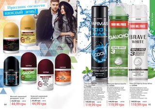 64 65
1107050
1107253
1107218
1107045
1107046
1107254
1111042 1111041
1111040
Уходзателом
Женский шариковый
дезодорант, 50 мл
44,99 грн
65,00 грн 1,80 ББ
Мужской шариковый
дезодорант, 50 мл
44,99 грн
65,00 грн 1,80 ББ
Пена для бритья
%100 Man Cool
код 1111042
Пена для бритья 100% Man Cool
с экстрактом морских водорослей
обеспечивает легкое скольжения
бритвы, смягчает и охлаждает кожу во
время бритья, снимает раздражение.
Входящее в состав масло
сандалового дерева предотвращает
воспаление кожи и зуд. Обеспечивает
ощущение свежести и комфорта
после бритья в течение всего дня.
119,99 грн
140,00 грн 4,80 ББ
Пена для бритья Gaucho
код 1111041
Благодаря входящим в состав
активным ингредиентам пена
для бритья Gaucho обеспечивает
комплексное действие:
	масло авокадо
	 успокаивает кожу
	масло жожоба снимает
	 раздражение кожи
	женьшень интенсивно
	 увлажняет кожу
119,99 грн
140,00 грн 4,80 ББ
Пена для бритья Brave White
код 1111040
Благодаря входящим в состав
активным ингредиентам пена для
бритья Brave White обеспечивает
комплексное действие:
	экстракт гамамелиса снимает
раздражение кожи
	масло хлопка интенсивно
	 увлажняет кожу
	аллантоин успокаивает кожу
119,99 грн
140,00 грн 4,80 ББ
Праздник свежести
каждый день!
 