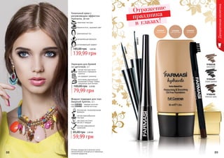 Оттенки продуктов в каталоге могут
незначительно отличаться от реальных
оттенков продуктов.88 89
Декоративнаякосметика
9700218
капучино
9700490
темный орех
9700489
серая дымка
1301001
1301002
Тональный крем с
увлажняющим эффектом
Hydravite, 30 мл
успокаивающий эффект
увлажняющая формула
равномерный тон
бархатистость, здоровый цвет
невесомая текстура
139,99 грн
185,00 грн 5,60 ББ
Карандаш для бровей
со щеточкой, 1 г
мягкая текстура легко
наносится и прекрасно
ложится
не содержит силикона
изготовлен европейской
компанией Schwan-Stabilo
специально для Farmasi
79,99 грн
100,00 грн 3,20 ББ
безопасная, гипоаллергенная
формула
мягкая кремообразная
текстура
два вида кисточки:
мягкая и твердая
быстрое равномерное
нанесение
Жидкая подводка для глаз
Deeplook Eyeliner, 5 г
код 1301001 - твердая кисточка
код 1301002 - мягкая кисточка
59,99 грн
85,00 грн 2,40 ББ
Отражение
праздника
в глазах!
 