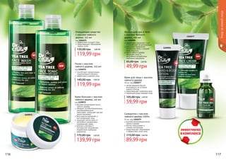 116 117
1104077
1104079
1109092
1104075
1104076
Уходзакожейлица
1109072
Крем для лица с маслом
чайного дерева
50 мл, код 1104077
легкая формула быстро
впитывается, не оставляя
жирного блеска
предотвращает появление акне
термальная вода освежает кожу
59,99 грн
105,00 грн 2,40 ББ
Очищающее средство
с маслом чайного
дерева, 225 мл
код 1104075
эффективно очищает поры
предотвращает образование
черных точек
119,99 грн
135,00 грн 4,80 ББ
Тоник с маслом
чайного дерева, 225 мл
код 1104076
способствует нормализации
гидролипидного баланса
эффективно освежает кожу
119,99 грн
145,00 грн 4,80 ББ
Лосьон для рук и тела
с маслом чайного
дерева, 100 мл
код 1109092
эффективно увлажняет кожу
	 и способствует ее регенерации
уменьшает проявление
пигментных пятен и придает
коже упругость
масло чайного дерева
защищает кожу от
негативного воздействия
свободных радикалов
49,99 грн
65,00 грн 2,00 ББ
Сыворотка с маслом
чайного дерева «SOS»
10 мл, код 1104079
высокая концентрация масла
чайного дерева
быстро подсушивает и
снимает воспаление
предотвращает образование
и эффективно лечит акне
89,99 грн
115,00 грн 3,60 ББ
Крем-бальзам с маслом
чайного дерева, 110 мл
код 1109072
высокая концентрация масла
чайного дерева
обладает антибактериальными,
ранозаживляющими
свойствами, уменьшает зуд при
укусах насекомых
бета каротин увлажняет и
восстанавливает кожу
защищает клетки кожи от
негативного воздействия
окружающей среды
ретинол и витамин Е
противостоят негативному
воздействию свободных
радикалов
139,99 грн
175,00 грн 5,60 ББ
 