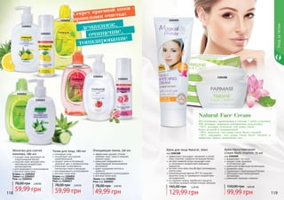 Исследования, проводимые в течение 7 дней с участием
100 женщин, показали невероятные результаты:
•95% женщин отметили, что кожа стала
более нежной и увлажненной
•90% заметили, что кожа стала более гладкой
•88% ощущают, что кожа стала более свежей и
набралась новых жизненных сил
Natural Face Cream
1104020
11041081104014
1104012
1104013
1104017
1104015
1104016
1104052
1104051
тонизирование
демакияж,
очищение,
Секрет красивой кожи -
правильная очистка:
118 119
Уходзателом
Молочко для снятия
макияжа, 280 мл
очищает кожу, регулирует ее
гидролипидный баланс
помогает коже противостоять
негативному воздействию
антиоксидантов
для ежедневного использования
для всех типов кожи
Огурец код 1104012
Лимон код 1104013
Роза код 1104014
59,99 грн
78,00 грн 2,40 ББ
Тоник для лица, 280 мл
тонизирует кожу
способствует улучшению
кровообращения
придает коже естественный,
здоровый цвет и ухоженный вид
уменьшает интенсивность
пигментных пятен и веснушек
для ежедневного использования
для всех типов кожи
Огурец код 1104015
Лимон код 1104016
Роза код 1104017
59,99 грн
78,00 грн 2,40 ББ
Очищающая пенка, 150 мл
эффективно удаляет остатки
макияжа, пыль, грязь и излишек
кожного жира
уменьшает раздражения и
предотвращает возникновение
воспалений
дарит ощущение чистоты и
свежести
для ежедневного использования
для всех типов кожи
Лимон код 1104051
Роза код 1104052
49,99 грн
78,00 грн 2,00 ББ
эффективно тонизирует, увлажняет и питает
кожу, помогает сохранить ее водный баланс
экстракт водяной лилии защищает кожу
от негативного воздействия свободных
радикалов
экстракт алое вера способствует регенерации
клеток кожи
солнцезащитный фактор SPF 15 помогает
защитить кожу от чрезмерного воздействия
ультрафиолета
не содержит жиров, парабенов и веществ,
способных вызывать аллергическую реакцию
Крем для лица Natural, 50мл
код 1104108
129,99 грн
165,00 грн 5,20 ББ
Крем Мультивитамин
Cream Multi Vitamin, 75 мл
код 1104020
выравнивает тон лица
придает коже здоровый,
естественный цвет
уменьшает возрастную пигментацию
увлажняет кожу
нормализует гидролипидный баланс
обогащает кожу необходимыми
витаминами
уменьшает признаки старения
99,99 грн
150,00 грн 4,00 ББ
 