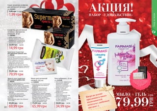 22 23
1105010
1111038
Еректосил Superman
для укрепления мужской силы
код 000302
Рекомендуется в рацион питания в
качестве общеукрепляющего средства и
дополнительного источника витамина Е,
цинка и дубильных веществ.
укрепление мужской силы
профилактика простатита
профилактика аденомы простаты
Не является лекарственным средством.
Форма выпуска: 60 таблеток по 0,4г в
упаковке.
79,99 грн
95,00 грн 3,20 ББ
Эректо-гель Superman
для усиления удовольствия
код 000301
Крем-гель рекомендуется в комплексе
лечебно-профилактических
мероприятий при любых нарушениях
потенции, в том числе при возрастном
снижении сексуального влечения.
способствует улучшению потенции
оказывает сосудорасширяющее
действие
способствует уменьшению
гиперчувствительности кожи
Не является лекарственным
средством.
Форма выпуска: крем-гель объемом
75мл в тубе.
69,99 грн
85,00 грн 2,80 ББ
Мыло для интимной
гигиены, 455 мл
код 1105010
молочная кислота способствует
поддержанию естественного
уровня рН
бисаболол предотвращает
появление раздражений и
снижает чувствительность,
устраняет сухость и зуд
масло чайного дерева обладает
антибактериальными свойствами,
которые помогают предотвратить
рост патогенных бактерий и
появление неприятного запаха,
способствуют заживлению
микроповреждений кожи
65,99 грн
75,00 грн 2,60 ББ
Гель-лубрикант, 75 мл
код 1111038
обеспечивает эффективное
увлажнение слизистой
оболочки и устраняет
возможный дискомфорт во
время полового акта
экстракт ромашки
снимает раздражения и
покраснения
бисаболол улучшает
заживление
микроповреждений кожи
формула на водной
основе не оставляет пятен,
не имеет жирного или
липкого эффекта
34,99 грн
50,00 грн 1,40 ББ
Уходзателом
Сашет влажных салфеток
для интимной гигиены
код 1114023
1,99 грн
5,00 грн 0,10 ББ
МЫЛО + ГЕЛЬ
79,99
ГРН
3 ББ
Салфетки для интимной
гигиены с экстрактом
ромашки, 20 шт
код 1203001
нежно очищают кожу
экстракт ромашки снимает
раздражения и покраснения
способствуют поддержанию
оптимального уровня pH
14,99 грн
22,00 грн 0,60 ББ
1203001
Впереди долгие
праздники и много
возможностей
остаться с любимым
наедине :)
НАБОР «УДОВОЛЬСТВИЕ»
АКЦИЯ!
Воспользуйся акционным
предложением и выбери
праздничный пакет
по суперцене
на стр. 2.
 