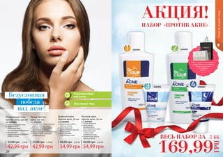 26 27
Салициловая
кислота
Экстракт ивы
1104054 1104055
1104056 1104062
Безусловная
победа
над акне!
Уходзакожейлица
Очищающий гель
против акне, 150 мл
код 1104054
глубоко очищает кожу
эффективно
предотвращает
возникновение комедонов
способствует
нормализации выделения
кожного жира
42,99 грн
55,00 грн 1,70 ББ
Тоник против
акне, 150 мл
код 1104055
способствует нормализации
работы сальных желез
бережно отшелушивает
ороговевшие клетки
предотвращает закупорку пор
придает коже здоровый,
ухоженный вид
42,99 грн
55,00 грн 1,70 ББ
Дневной крем
против акне, 50 мл
код 1104056
нормализует работу
сальных желез
предотвращает
возникновение прыщей
и комедонов
поддерживает
гидробаланс кожи
54,99 грн
60,00 грн 2,20 ББ
Ночной крем
против акне, 50 мл
код 1104062
легкая формула
интенсивное
увлажнение и
восстановление кожи
предотвращает
и уменьшает
проявления акне
нормализует работу
сальных желез
54,99 грн
60,00 грн 2,20 ББ
169,99
ГРН
7 ББ
НАБОР «ПРОТИВ АКНЕ»
АКЦИЯ!
Воспользуйся акционным
предложением и выбери
праздничный пакет
по суперцене
на стр. 2.
ВЕСЬ НАБОР ЗА
 