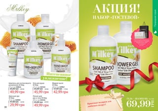 30 31
Природнаясерия
1108114
1109047
1103112
1109055
1103116
Интенсивное
увлажнение!
Шампунь для интенсивного
увлажнения M'ilkey
375 мл, код 1108114
49,99 грн
65,00 грн 2,00 ББ
Гель для душа
M'ilkey
375 мл, код 1103112
45,99 грн
65,00 грн 1,80 ББ
Жидкое мыло
M'ilkey
300 мл, код 1109047
42,99 грн
57,00 грн 1,70 ББ
Крем для рук
M'ilkey
75 мл, код 1109055
29,99 грн
47,00 грн 1,20 ББ
Лосьон для
рук и тела M'ilkey
300 мл, код 1103116
49,99 грн
65,00 грн 2,00 ББ
ГЕЛЬ + ШАМПУНЬ
69,99
ГРН
2,5 ББ
Приятные подарки для
любимых подруг!
НАБОР «ГОСТЕВОЙ»
АКЦИЯ!
Воспользуйся акционным
предложением и выбери
праздничный пакет
по суперцене
на стр. 2.
 