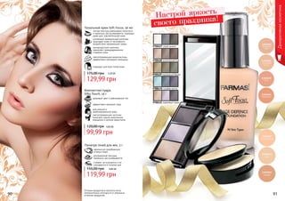 Оттенки продуктов в каталоге могут
незначительно отличаться от реальных
оттенков продуктов.90 91
Декоративнаякосметика
9700427 серая дымка
9700429 изумрудный бархат
9700430 голубая мечта
9700431 сиреневый туман
9700428 шоколадный рай
гармонично подобранные
оттенки теней
ультрамелкая текстура
прекрасно растушёвывается
стойкие, не осыпаются и не
скатываются в течение дня
Палитра теней для век, 3 г
4,80 ББ
119,99 грн
155,00 грн
для жирной и
комбинированной кожи
эффективно матирует кожу
здоровый цвет и равномерный тон
светоотражающие частички
помогают скрыть мимические
морщинки и мелкие недостатки
Компактная пудра
Silky Touch, 14 г
4,00 ББ
99,99 грн
120,00 грн
Тональный крем Soft Focus, 30 мл
подходит для всех типов кожи
светоотражающие микрочастицы
эффективно маскируют морщины
антивозрастной комплекс
замедляет преждевременное
старение кожи
усиленный минеральный комплекс
защищает кожу от негативного
воздействия окружающей среды
легкая текстура равномерно наносится
и идеально растушевывается, подходит
даже для чувствительной кожи
5,20 ББ
129,99 грн
175,00 грн
Настрой яркость
своего праздника!
 