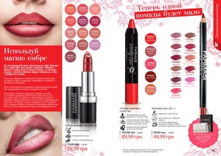 94 95Оттенки продуктов в каталоге могут незначительно
отличаться от реальных оттенков продуктов.94 95
9700001
сирень
9700003
огненный
9700004
аметист
9700006
терракотовый
9700007
красный
9700008
медно-красный
9700009
бежевый
9700460
кофейний
9700461
персиковый
9700458
карамель
9700459
пепел розы
Помада-карандаш
Lovely lips
кремообразная текстура
увлажняет и смягчает губы
стойкая формула прекрасно
ложится и остается на губах в
течение нескольких часов
модная палитра наиболее
актуальных оттенков
3,60 ББ
89,99 грн
105,00 грн
идеально четкий контур
легко наносится, прекрасно
ложится
изготовлен европейской
компанией Schwan-Stabilo
Cosmetics специально для Farmasi
Карандаш для губ, 1 г
1,80 ББ
44,99 грн
60,00 грн
Губная помада True Color, 4 г
современная формула
насыщенная текстура
стойкий, интенсивный цвет
2,40 ББ
59,99 грн
75,00 грн
Декоративнаякосметика
Теперь одной
помады будет мало
На сегодняшний день однотонные губы больше
не в моде! Вот уже давно набирают обороты
яркие и необычные оттенки помад, а в осенне-
зимнем сезоне особенно будут актуальны губы
с эффектом омбре.
Под этим эффектом понимают плавные переходы
от одного цвета к другому, например от темного к
светлому и наоборот.
Этот стиль давно популярен в парикмахерском деле
при окрашивании волос и дизайне ногтей.
Благодаря плавной градации цветов на губах
и степени градиентности можно увеличить или
же уменьшить их объем, а также можно немного
изменить форму. Для тех, кто не хочет кардинальных
перемен, но желает внести свежую нотку в макияж
губ, техника омбре с плавным переходом цветов как
нельзя лучше подчеркнет вашу индивидуальность.
Используй
магию омбре
При покупке трех разных
продуктов выбери
праздничный пакет
по суперцене
на стр. 2.
 