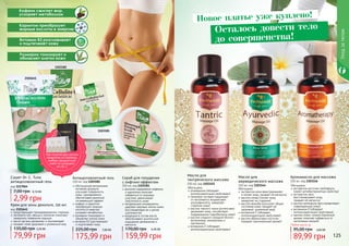 124 125
Обогащено:
экстрактом алое вера (увлажняет
	 и питает кожу, придает ей мягкость)
маслом оливы (питает кожу,
	 замедляет ее старение)
маслом жожоба (улучшает общее
состояние кожи, придает ей
здоровый, ухоженный вид)
витамином Е (обладает
	 антиоксидантными свойствами)
маслом абрикосовых косточек
	 (придает оригинальный аромат)
Масло для
аюрведического массажа
150 мл, код 1103144
Обогащено:
розмарином (обладает
антиоксидантными свойствами)
пенником луговым (защищает
от негативного воздействия
ультрафиолета, замедляет
старение кожи)
маслом черного тмина (интенсивно
увлажняет кожу, способствует
поддержанию гидробаланса кожи)
маслом сладкого миндаля (богато
витаминами, минералами и
протеином)
витамином Е (обладает
антиоксидантными свойствами)
Масло для
тантрического массажа
150 мл, код 1103145
Обогащено:
экстрактом косточек грейпфрута
(имеет антибактериалные свойства)
экстрактом овса
	 (восстанавливает кожу,
	 придает ей мягкость)
маслом календулы (восстанавливает
	 поврежденную кожу)
витамином Е (обладает
антиоксидантными свойствами)
маслом иланг-иланга (приятный
аромат помогает избавиться от
	 негативных эмоций)
Аромамасло для массажа
150 мл, код 1103146
Карнитин преобразует
жирные кислоты в энергию
Витамин B3 разглаживает
и подтягивает кожу
Розмарин тонизирует и
обновляет клетки кожи
Кофеин сжигает жир,
ускоряет метаболизм
1103182
1103181
2101641
Уходзателом
11031441103145 1103146
1117064
Новое платье уже куплено!
Осталось довести тело
до совершенства!
Сашет Dr. C. Tuna
антицеллюлитный гель
код 1117064
2,99 грн
7,00 грн 0,10 ББ
Крем для зоны декольте, 150 мл
код 2101641
предотвращает преждевременное старение
экстракты сои, хвоща и коллаген помогают
замедлить появление морщин
масло арганы увлажняет и омолаживает
придает коже здоровый и ухоженный вид
79,99 грн
135,00 грн 3,20 ББ
обогащенная витаминами
активная формула
улучшает поверхность
кожи, одновременно
обеспечивая приятный
согревающий эффект
кофеин и карнитин
преобразуют жирные
кислоты в энергию,
	 ускоряют метаболизм
розмарин тонизирует и
обновляет клетки кожи
витамин B3 разглаживает
и подтягивает кожу
Антицеллюлитный гель
150 мл, код 1103182
175,99 грн
225,00 грн 7,00 ББ
высокое содержание кофеина
и карнитина помогает
избавиться от жировых
участков, увеличивает
эластичность кожи
натуральные ингредиенты
удаляют мертвые клетки кожи,
восстанавливая ее и делая
шелковистой
входящие в состав масла
обеспечивают длительное
ощущение увлажнения и
мягкости
Скраб для похудения
с лифтинг-эффектом
250 мл, код 1103181
159,99 грн
170,00 грн 6,40 ББ
Любое масло за
89,99 грн
95,00 грн 3,60 ББ
При покупке двух разных
продуктов со страницы,
выбери праздничный
пакет по суперцене
на стр. 2.
 