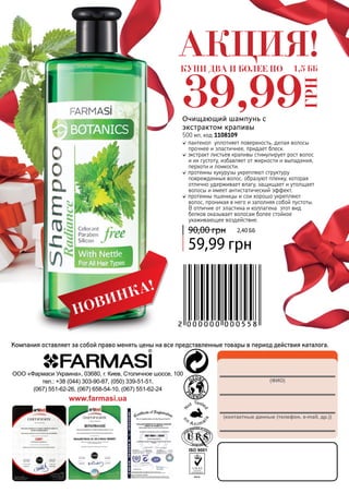 (ФИО)
(контактные данные (телефон, e-mail, др.))
ООО «Фармаси Украина», 03680, г. Киев, Столичное шоссе, 100
тел.: +38 (044) 303-90-87, (050) 339-51-51,
(067) 551-62-26, (067) 658-54-10, (067) 551-62-24
www.farmasi.ua
Компания оставляет за собой право менять цены на все представленные товары в период действия каталога.
пантенол уплотняет поверхность, делая волосы
прочнее и эластичнее, придает блеск.
экстракт листьев крапивы стимулирует рост волос
и их густоту, избавляет от жирности и выпадения,
перхоти и ломкости.
протеины кукурузы укрепляют структуру
поврежденных волос, образуют пленку, которая
отлично удерживает влагу, защищает и утолщает
волосы и имеет антистатический эффект.
протеины пшеницы и сои хорошо укрепляют
волос, проникая в него и заполняя собой пустоты.
В отличие от эластина и коллагена этот вид
белков оказывает волосам более стойкое
ухаживающее воздействие.
Очищающий шампунь с
экстрактом крапивы
500 мл, код 1108109
59,99 грн
90,00 грн 2,40 ББ
НОВИНКА!
АКЦИЯ!КУПИ ДВА И БОЛЕЕ ПО
39,99
ГРН
1,5 ББ
 