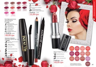 46 4746 47
Оттенки продуктов в каталоге
могут незначительно отличаться
от реальных оттенков продуктов.
Декоративнаякосметика
Губная помада True Color, 4 г
современная формула
насыщенная текстура
стойкий, интенсивный цвет
2,80 ББ
69,99 грн
85,00 грн
9700001
сирень
9700003
огненный
9700004
аметист
9700006
терракотовый
9700007
красный
9700008
медно-красный
9700460
кофейний
9700461
персиковый
9700458
карамель
9700459
роза
идеально четкий контур
легко наносится, прекрасно
ложится
изготовлен европейской
компанией Schwan-Stabilo
Cosmetics специально для Farmasi
Карандаш для губ, 1 г
2,20 ББ
55,99 грн
65,00 грн
3,60 ББ
89,99 грн
135,00 грн
изогнутая кисточка
обеспечивает максимальное
подкручивание
не осыпается и не
образует комочков
насыщенный цвет
благодаря ультрачерным
пигментам
Многофункциональная
тушь для ресниц
All In One, 12 г
код 1301156
обворожительная
длина и объем
Карандаш-подводка
Kajal Secret Eyeliner Pen, 1 мл
код 9700384
эффект стойкости
в течении 14 часов
в основе - цветовой пигмент
Black Carbon
водостойкий
удобная фетровая кисточка
четкие и аккуратные линии
быстро высыхает
не размазывается
129,99 грн
170,00 грн 5,20 ББ
 