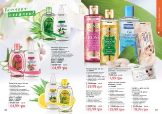 58 59
Молочко для снятия
макияжа, 280 мл
очищает кожу, регулирует ее
гидролипидный баланс
бережно удаляет остатки макияжа,
успокаивает и снимает покраснения
для ежедневного использования
для всех типов кожи
Огурец код 1104012
Лимон код 1104013
Роза код 1104014
64,99 грн
85,00 грн 2,60 ББ
Тоник для лица, 280 мл
тонизирует кожу
способствует улучшению
кровообращения
придает коже естественный,
здоровый цвет и ухоженный вид
уменьшает интенсивность
пигментных пятен и веснушек
для ежедневного использования
для всех типов кожи
Огурец код 1104015
Лимон код 1104016
Роза код 1104017
64,99 грн
85,00 грн 2,60 ББ
1104016
1104017
1104013
1104014
11040121104015
Уходзакожейлица
Средство для снятия
макияжа, 150 мл
код 1116001
деликатно и эффективно
очищает кожу
удаляет самый стойкий
макияж
обладает увлажняющим и
смягчающим действиями
дарит ощущение свежести
и комфорта
подходит для
чувствительной кожи
используется даже при
ношении контактных линз
89,99 грн
110,00 грн 3,60 ББ
Розовая вода, 225 мл
код 1103167
100% натуральное средство
бережно снимает макияж и
удаляет загрязнения
эффективно увлажняет кожу и
предотвращает потерю влаги
освежает кожу и способствует
ее обновлению
59,99 грн
75,00 грн
1103167
11160011107222
Ароматизированное
дезинфицирующее
средство, 225 мл
код 1107222
эффективно уничтожает
микробы и бактерии
приятный свежий аромат
89,99 грн
90,00 грн 3,60 ББ
1201001
Сашет cалфеток для снятия
макияжа с витамином Е
код 1114022
1,99 грн
5,00 грн 0,10 ББ
Салфетки для снятия
макияжа с
витамином Е, 20 шт
код 1201001
бережно и эффективно
	 снимают макияж
защищают клетки кожи от
негативного воздействия
свободных радикалов
помогают замедлить
старение кожи
19,99 грн
25,00 грн 0,80 ББ
1114022
Весеннее
очищение!
2,40 ББ
 