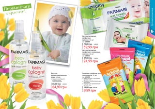 Детскаякосметика
116 117
Детская
ароматизированная
вода, 115 мл
придает коже Вашего
ребенка легкий,
приятный аромат
64,99 грн
85,00 грн 2,60 ББ
1102002
1102001
Первые шаги
к красоте!
Детские влажные
салфетки с
кремом, 72 шт
код 1202004
59,99 грн
75,00 грн 2,40 ББ
Детские влажные
салфетки с оливковым
маслом, 20 шт
код 1202012
24,99 грн
37,00 грн 1,00 ББ
1202004
1202012
нежно очищают и увлажняют
детскую кожу
обладают антибактериальными
свойствами
подходят для чувствительной
детской кожи
Влажные салфетки для
школьников, 12 шт
код 1204008
9,99 грн
15,00 грн 0,40 ББ
1204008
1204008
1204008
 