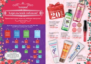 3
59,99 грн
95,00 грн 2,40 ББ
Солнцезащитный
крем для тела
SPF 15, код 1115013
Розовая вода, 225 мл
код 1103167
59,99 грн
75,00 грн 2,40 ББ
Блеск для губ 3-в-1
Pure Gloss, 7 г
2,40 ББ
59,99 грн
135,00 грн
Укрепляющий шампунь
с экстрактом шалфея
500 мл, код 1108156
59,99 грн
90,00 грн 2,40 ББ
Гель-лубрикант, 75 мл
код 1111038
39,99 грн
50,00 грн 1,60 ББ
Зубная паста
Advanced Care
50 мл (75 гр) код 1113515
39,99 грн
52,00 грн 1,60 ББ
Купи продукцию из каталога на сумму 200, 400, 600
или 800 грн и выбери себе подарок*
Привлекательные цены на любимые продукты!
2х
2х
2х
3х 4х
+
+
+
или
или
или
или
илиили
или
* Под подарком
подразумевается покупка
товара по цене 20, 40, 60
или 80 грн при выполнении
условий акции
Апрельский соблазн!
Акция!
 