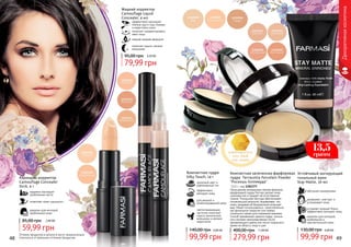 Декоративнаякосметика
Жидкий корректор
Camouflage Liquid
Concealer, 4 мл
эффективно маскирует
темные круги под глазами
и недостатки кожи
помогает скорректировать
овал лица
нежная жидкая формула
помогает скрыть мелкие
морщинки
79,99 грн
95,00 грн 3,20 ББ
48 49
Устойчивый матирующий
тональный крем
Stay Matte, 30 мл
идеален для молодой,
проблемной и
чувствительной кожи
устраняет жирный блеск,
эффективно матирует кожу
увлажняет, смягчает и
успокаивает кожу
обогащен минералами
99,99 грн
130,00 грн 4,00 ББ
Компактная запеченная фарфоровая
пудра Terracotta Porcelain Powder
"Роскошь Голливуда"
13,5 г, код 1302377
Насыщенная минералами нежная формула
фарфоровой пудры Farmasi делает кожу
шелковистой и придает ей естественное
сияние. Роскошная текстура обеспечивает
потрясающий результат, выравнивая тон
кожи, придавая ей безупречный атласный
вид. Может использоваться самостоятельно
как финальное покрытие или поверх
тонального крема для освежения макияжа.
Способ применения: нанести пудру кистью
или спонжем непосредственно после
увлажняющего крема или после тонального
крема на область лица и шеи.
11,00 ББ
279,99 грн
400,00 грн
для жирной и
комбинированной кожи
эффективно
матирует кожу
здоровый цвет и
равномерный тон
светоотражающие
частички помогают
скрыть мимические
морщинки и мелкие
недостатки
Компактная пудра
Silky Touch, 14 г
4,00 ББ
99,99 грн
140,00 грн
адаптируется
под твой
тон кожи
13,5
грамм
Карандаш-корректор
Camouflage Concealer
Stick, 4 г
надежно маскирует
проблемные места
позволяет коже «дышать»
идеален для молодой,
проблемной кожи
59,99 грн
85,00 грн 2,40 ББ
Оттенки продуктов в каталоге могут незначительно
отличаться от реальных оттенков продуктов.
 