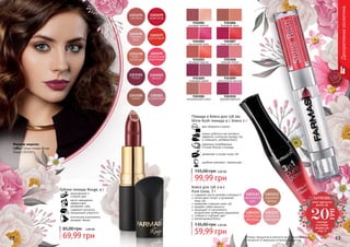 62 63Оттенки продуктов в каталоге могут незначительно
отличаться от реальных оттенков продуктов.
9303001
розовый жемчуг
9303002
роскошная роза
9303003
розовый персик
9303004
сливовый джем
9303005
натуральный шелк
9303006
бежевый крем
9303007
страстный алый
9303008
нежная лилия
9303009
золотистый каштан
9303010
дерзкая фуксия
Декоративнаякосметика
Губная помада Rouge, 4 г
насыщенный и
стойкий цвет
масло макадамии
эффективно
увлажняет губы
содержит коллаген,
придающий упругость
оптические компоненты
придают объем
2,80 ББ
69,99 грн
85,00 грн
Макияж модели:
губы: Губная помада Rouge
Бордо 1303202
ХОЧЕШЬ
этот продукт
всего за
смотри
условия
акции на
стр. 3
20
ГРН
два продукта в одном
можно добиться как матового
эффекта, используя помаду, так
и сияющего, добавив блеск
увлажняет и питает кожу губ
удобная упаковка с зеркальцем
Помада и блеск для губ 2в1
Shine Rush помада 4 г, блеск 2 г
идеально подобранные
оттенки блеска и помады
4,00 ББ
99,99 грн
155,00 грн
Блеск для губ 3-в-1
Pure Gloss, 7 г
содержит масло жожоба и витамин Е
интенсивно питает и увлажняет
кожу губ
замедляет старение кожи губ
придает губам мягкость
защищает от негативного
воздействия свободных радикалов
стойкий и глубокий цвет
неповторимый блеск
2,40 ББ
59,99 грн
135,00 грн
 