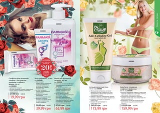 1103182
1103181
120 121
Уходзателом
обогащенная витаминами активная
формула улучшает поверхность кожи,
одновременно обеспечивая приятный
согревающий эффект
кофеин и карнитин преобразуют жирные
кислоты в энергию, ускоряют метаболизм
розмарин тонизирует и обновляет
	 клетки кожи
витамин B3 разглаживает и
	 подтягивает кожу
Антицеллюлитный гель
150 мл, код 1103182
175,99 грн
245,00 грн 7,00 ББ
высокое содержание кофеина и карнитина
помогает избавиться от жировых участков,
увеличивает эластичность кожи
натуральные ингредиенты удаляют
мертвые клетки кожи, восстанавливая ее и
делая шелковистой
входящие в состав масла обеспечивают
длительное ощущение увлажнения и
мягкости
Скраб для похудения
с лифтинг-эффектом
250 мл, код 1103181
159,99 грн
220,00 грн 6,40 ББ
Мыло для интимной
гигиены, 455 мл
код 1105010
молочная кислота способствует
поддержанию естественного
уровня рН
бисаболол предотвращает
появление раздражений и
снижает чувствительность,
устраняет сухость и зуд
масло чайного дерева
обладает антибактериальными
свойствами, которые
помогают предотвратить
рост патогенных бактерий и
появление неприятного запаха,
способствуют заживлению
микроповреждений кожи
65,99 грн
87,00 грн 2,60 ББ
Гель-лубрикант, 75 мл
код 1111038
обеспечивает
эффективное увлажнение
слизистой оболочки и
устраняет возможный
дискомфорт во время
полового акта
экстракт ромашки
снимает раздражения и
покраснения
бисаболол улучшает
заживление
микроповреждений кожи
формула на водной
основе не оставляет пятен,
не имеет жирного или
липкого эффекта
39,99 грн
50,00 грн 1,60 ББ
1105010
1111038
Салфетки для интимной
гигиены с экстрактом
ромашки и чайного
дерева, 20 шт
код 1203001
деликатно очищают
экстракт ромашки снимает покраснения
масло чайного дерева успокаивает
раздражения
19,99 грн
27,00 грн 0,80 ББ
1203001
ХОЧЕШЬ
этот продукт
всего за
смотри
условия
акции на
стр. 3
20
ГРН
 