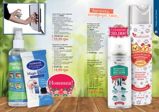 Очиститель для экранов
150 мл, код 000212
Эффективное средство для
ухода за экранами TFT, LCD, LED,
OLED, плазменных телевизоров,
мониторов, смартфонов, планшетов,
ксероксов и сканеров.
	 нейтрален к защитному и
олеофобному покрытиям любых
типов экранов
 	 легко удаляет пыль, жир и
отпечатки пальцев, не оставляет
разводов
 	 придает антистатические
свойства поверхности экрана
59,99 грн
130,00 грн 2,40 ББ
Влажные салфетки
«Магическое очищение»
12 шт, код 1204009
	удаляют грязь, пыль, отпечатки
пальцев и пятна не повреждая
поверхности
	специальная формула
уничтожает микробы
	подходят для всех видов экранов
(LCD, STN, UFB, TFT, TFD, OLED),
стеклянных и пластиковых
поверхностей.
	не оставляют следов и разводов
	безопасны для протирания
стекол очков
14,99 грн
25,00 грн 0,60 ББ
000212
Íîâèíêà!
Нейтрализатор
запахов домашних
животных, 300 мл
код 000213
Средство для эффективнoго
устранения запахов животных,
плесени, испорченных
продуктов, табачного дыма,
запаха от обуви и ткани.
	 очищает воз­дух и полностью
устраняет неприятнье запахи
	 безопасен для домашних
животных
	 гипоаллергенный
	 места применения: кухни,
туалеты, помещения с
домашними животными,
мусорные помещения,
подвалы, лифты.
59,99 грн
90,00 грн 2,40 ББ
Товарыдлядома
000206
000213
Универсальный
дезодорант для
обуви, 100 мл
код 000206
Благодаря мощному
фунгицидному и
антибактериальному действию
средство дезинфицирует
любую обувь, уничтожает
любые гнилостные процессы,
вызванные патогенной
микрофлорой внутри обуви.
Препятствует появлению
бактерий, вызывающих
грибковые заболевания.
Обладает продолжительным
освежающим действием.
Отсутствуют вещества,
разрушающие обувь.
75,00 грн 1,60 ББ
122 123
комфорт, уют...
Чистота,
Ñóïåðöåíà!
39,99
ГРН
 