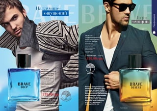 36 3736 37
319,99 грн
430,00 грн 12,80 ББ
Мужская
парфюмированная
вода Brave Deep*
60 мл, код 1107294
Верхние ноты:
лимон, яблоко, ананас,
груша, мандарин
Средние ноты:
лаванда, дыня, розовый
перец, морские ноты
Базовые ноты:
амбра, пачули, орканокс,
мускус, карамель
Аромат – олицетворение
дерзости и соблазна. Для
мужчины, который любит
риск и острые ощущения, но
всегда остается чувствителен
и восприимчив к желаниям
женщины. Он и есть
воплощение этих желаний.
Мужчины хотят походить
на него, а женщины –
принадлежать ему
Свежая и спортивная
композиция для
непобедимых мужчин,
воплощающих в себе
силу, динамизм и энергию
319,99 грн
430,00 грн 12,80 ББ
Мужская
парфюмированная
вода Brave Desert*
60 мл, код 1107295
Верхние ноты:
лимон, грейпфрут
Средние ноты:
цветы апельсина,
белый перец
Базовые ноты:
пачули, кедр
древесный
дре
весно-цитрусов
ый
Брейв Дип Брей Дезерт
Парфюмерия
На глубине
Буря
эмоций
ощущений
 