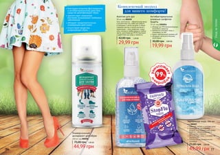 76 77
Асептик для рук
95 мл, код 000205
Гель-антисептик – обязательная вещь
в косметичке! На учебе или работе,
в поездках и летом на даче, в обще-
ственных местах и после контакта с
животными – гель позволяет сохра-
нять гигиену в любое время в любом
месте, уничтожая до 99,9% бактерий
и даря коже рук уход и свежесть.
29,99 грн
42,00 грн 1,20 ББ
76 77
•	благодаря мощному фунгицидному
и антибактериальному действию
средство дезинфицирует обувь.
•	препятствует появлению
бактерий, вызывающих грибковые
заболевания
•	обладает продолжительным
освежающим действием.
•	отсутствуют вещества,
разрушающие обувь.
Комплексный подход
для вашего комфорта!
Уходзателом
Универсальный
дезодорант для обуви
100 мл код 000206
75,00 грн 1,80 ББ
44,99 грн
убивают до 99% болезнетворных
микробов и вирусов
прекрасно очищают кожу и
ухаживают за ней
имеют нейтральный уровень рН
обладают антисептическими
свойствами
Антибактериальные
влажные салфетки
StopFlu
15 шт, код 1204014
30,00 грн 0,80 ББ
19,99 грн
Термальная вода, 100 мл
код 000207
освежает, питает и очищает кожу
защищает от негативного
воздействия окружающей среды,
борется с обезвоживанием и
признаками старения
регенерирует кожу и ускоряет ее
заживление
полезна после косметических
процедур
49,99 грн
71,00 грн 2,00 ББ
 