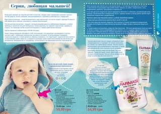 110 111110 111
бережно ухаживает за нежной
кожей малыша
содержит оксид цинка, который
предотвращает появление
опрелостей и раздражений
витамин Е и ланолин эффективно
увлажняют и смягчают кожу
Детский
защитный крем
75 мл, код 1102059
59,99 грн
75,00 грн 2,40 ББ
Детский лосьон
для тела
300 мл, код 1102058
эффективно увлажняет и
смягчает кожу
помогает поддерживать
естественный уровень pH
обогащен маслом оливы (питает
кожу) и экстрактом ромашки
(снимает раздражение)
64,99 грн
85,00 грн 2,60 ББ
1102059
1102058
Когда дело доходит до покупки детской косметики, каждая мама придирчиво начинает изучать
состав средств, читать упаковки, консультироваться с врачами и советоваться с подругами…
Ведь кожа ее малыша – самое беззащитное и чувствительное, что могла создать природа! И уход за
ней обязан быть нежным, ласковым и, главное, безопасным!
Потому детская косметика – продукт, который разрабатывался в лаборатории Фармаси с особой
любовью и трепетом! Она рН-нейтральна, гипоаллергенна, не содержит красителей, парабена и
спирта, что позволяет ее без опаски использовать с первых дней жизни малыша.
Протестирована в лаборатории CHELAB (Италия).
Имеет международный сертификат GMP, означающий, что продукция произведена в строгом
соответствии с требуемым химическим составом в условиях, не допускающих попадания
сторонних веществ, а также должным образом упакована, что гарантирует сохранение всех свойств
на протяжении срока годности. Стандарты учитывают даже самые мельчайшие детали вплоть до
материалов, оборудования и спецодежды, используемых при фармацевтическом производстве.
Серия, любящая малышей!
В состав детской серии входят
натуральные компоненты
Кожа малыша чувствительная и восприимчивая, а постоянное нахождение в плотном
и практически не дышащем подгузнике может повлечь за собой покраснения, сыпь,
раздражение, дерматит, шелушение и опрелоссти.
В составе детского защитного крема содержится Витамин Е и Ланолин, увлажняющие кожу
малыша. Провитамин В5 и миндальное масло глубоко питают, а оксид цинка препятствует
появлению опрелостей и раздражений.
Наносить крем под подгузник нужно с учётом нескольких правил:
1. Кожа малыша обязательно должна быть сухой и чистой.
2. Не стоит сразу же наносить средство. Пусть малыш 5-7 минут насладиться воздушными
ваннами. За это время его кожа полностью высохнет и будет готова к нанесению защитного
крема.
3. Теперь можно использовать средство под подгузник. Лёгкими движениями нанесите крем
на область вокруг попки новорождённого и немного на его ягодицы. Уделите внимание
складочкам и паховой области. Хорошо размажьте средство, чтобы оно не скатывалось.
Выждите, пока крем полностью впитается. Только после этого можно надеть ребёнку подгузник.
Гипоаллергенный лосьон создан специально для
новорожденных и подходит не только малышам,
но также и их заботливым мамам. Лосьон можно
использовать для развивающего массажа, а также
для увлажнения тела малыша после купания.
Благодаря лосьону кожа всегда будет мягкой,
нежной. Средство имеет очень приятный запах,
легкую консистенцию. Лосьон легко наносится на
кожу и очень быстро впитывается.
- минеральное и касторовое масло
- оливковое масло и масло ши
- экстракт ромашки
- глицерин
- витамины:
A D EС
В состав
лосьона входит
оливковое масло и екстракт
ромашки, которые обеспечива-
ют быстрое впитывание влаги в
кожу, после чего кожа приобретает
удивительную шелковистость,
становится очень гладкой, словно
бархат. Не содержит парабе-
нов, искусственных аро-
матизаторов и кра-
сителей.
Детскаясерия
 