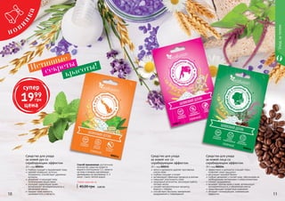 10 1110 11
Любое средство за
40,00 грн 0,80 ББ
Cпособ применения: достаточное
количество средства развести
водой в соотношении 1:1, нанести
на кожу и втирать массажными
движениями на протяжении 1-2
минут. Смыть теплой водой.
	глубоко очищает и выравнивает кожу
	удаляет отмершие частички
эпидермиса, способствует удалению
кутикулы
	увлажняет и насыщает кожу
питательными веществами
	улучшает циркуляцию крови,
активизирует жизнедеятельность и
обновление клеток
	придает коже нежность,
шелковистость и мягкость
Средство для ухода
за кожей рук со
скрабирующим эффектом
20 г, код 000214
Средство для ухода
за кожей ног со
скрабирующим эффектом
20 г, код 000215
	мягко и деликатно удаляет ороговелые
клетки кожи
	глубоко очищает и питает
	активизирует обменные процессы в клетках
	повышает эластичность кожи
	природный антисептик, регулирует работу
потовых желез
	снимает воспалительные процессы,
борется с отёками
	способствует быстрому заживлению
раздражений и повреждений
Средство для ухода
за кожей лица со
скрабирующим эффектом
20 г, код 000216
эффективно и деликатно очищает поры,
позволяет коже «дышать»
регулирует жировой баланс
глубоко увлажняет и питает кожу, обеспечивая ее
необходимыми витаминами и микроэлементами
снимает раздражение
вызывает прилив крови к коже, активизирует
жизнедеятельность и обновление клеток
предотвращает возрастные изменения
обладает тонизирующим, освежающим
эффектом
Истинные
секреты
Уходзателом
красоты!
000214
000215
000216
супер
1999
грн
цена
 