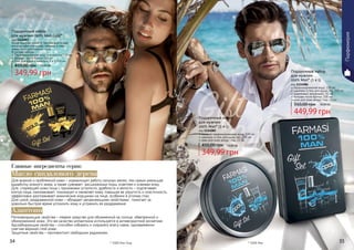 34 35
Новая мужская линия от Farmasi для людей,
которые заботятся о себе, уверены в себе,
имеют свой собственный стиль.
В составе набора:
Парфюмированная вода для мужчин 100 мл
Бальзам после бритья 100 мл
Гель для душа и шампунь, 2 в 1 100 мл
Подарочный набор
для мужчин 100% Man Gold*
код 1114097
349,99 грн
450,00 грн 14,00 ББ
мужская парфюмированная вода, 100 мл
шампунь и гель для душа 2в1, 100 мл
крем для кожи вокруг глаз, 25 мл
Подарочный набор
для мужчин
100% Man* (3 в 1)
код 1114085
349,99 грн
450,00 грн 14,00 ББ
парфюмированная вода, 100 мл
шампунь и гель для душа 2в1, 100 мл
шариковый дезодорант, 50 мл
бальзам после бритья, 100 мл
крем для кожи вокруг глаз, 25 мл
Подарочный набор
для мужчин
100% Man* (5 в 1)
код 1114086
449,99 грн
550,00 грн 18,00 ББ
* 100% Мэн* 100% Мэн Голд
Для жирной и проблемной кожи – нормализует работу сальных желез, тем самым уменьшая
выработку кожного жира, а также суживает расширенные поры, осветляя и освежая кожу.
Для стареющей кожи лица с признаками усталости, дряблости и вялости – подтягивает
контур лица, омолаживает, тонизирует и оживляет кожу, повышая ее упругость и эластичность,
эффективно разглаживает мимические морщинки на лице, особенно в уголках глаз.
Для сухой, раздраженной кожи – обладает увлажняющими свойствами, помогает за
довольно быстрое время успокоить кожу и устранить ее раздражение.
Масло сандалового дерева
Регенерирующие свойства – первое средство для обожженной на солнце, обветренной и
обмороженной кожи. Это же качество аллантоина используется в антивозрастной косметике.
Адсорбирующие свойства – способен собирать и сохранять влагу извне, одновременно
смягчая верхний слой кожи.
Защитные свойства – противостоит свободным радикалам.
Алантоин
Главные ингредиенты серии:
34 35
Парфюмерия
 