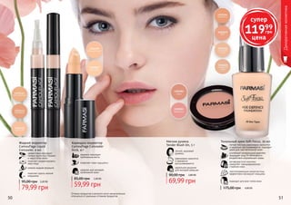 50 51
Жидкий корректор
Camouflage Liquid
Concealer, 4 мл
эффективно маскирует
темные круги под глазами
и недостатки кожи
помогает скорректировать
овал лица
нежная жидкая формула
помогает скрыть мелкие
морщинки
79,99 грн
95,00 грн 3,20 ББ
50 51
Карандаш-корректор
Camouflage Concealer
Stick, 4 г
надежно маскирует
проблемные места
позволяет коже «дышать»
идеален для молодой,
проблемной кожи
59,99 грн
85,00 грн 2,40 ББ
Оттенки продуктов в каталоге могут незначительно
отличаться от реальных оттенков продуктов.
Тональный крем Soft Focus, 30 мл
подходит для всех типов кожи
светоотражающие микрочастицы
эффективно маскируют морщины
антивозрастной комплекс
замедляет преждевременное
старение кожи
усиленный минеральный комплекс
защищает кожу от негативного
воздействия окружающей среды
легкая текстура равномерно наносится
и идеально растушевывается, подходит
даже для чувствительной кожи
4,80 ББ175,00 грн
Мягкие румяна
Tender Blush On, 5 г
легкий, здоровый
румянец
равномерно наносятся
и прекрасно
растушевываются
идеальное решение
для молодой девушки
69,99 грн
90,00 грн 2,80 ББ
Декоративнаякосметика
супер
11999
грн
цена
 